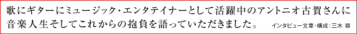歌にギターにミュージック・エンタテイナーとして活躍中のアントニオ古賀さんに音楽人生そしてこれからの抱負を語っていただきました。 インタビュー文章・構成:三木 容